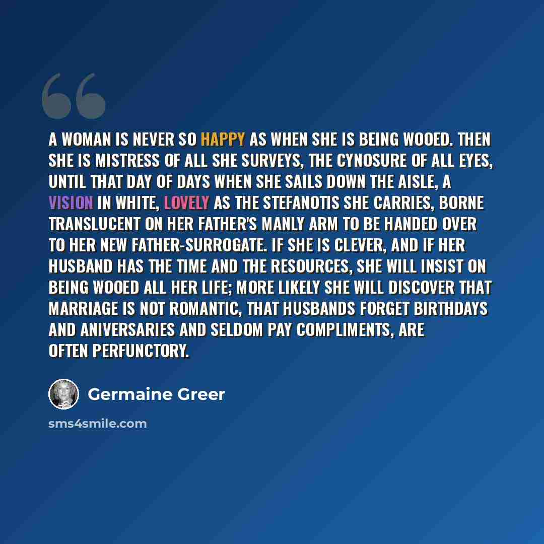 “A woman is never so happy as when she is being wooed. Then she is mistress of all she surveys, the cynosure of all eyes, until that day of days when she sails down the aisle, a vision in white, lovely as the stefanotis she carries, borne translucent on her father's manly arm to be handed over to…” quote by Germaine Greer