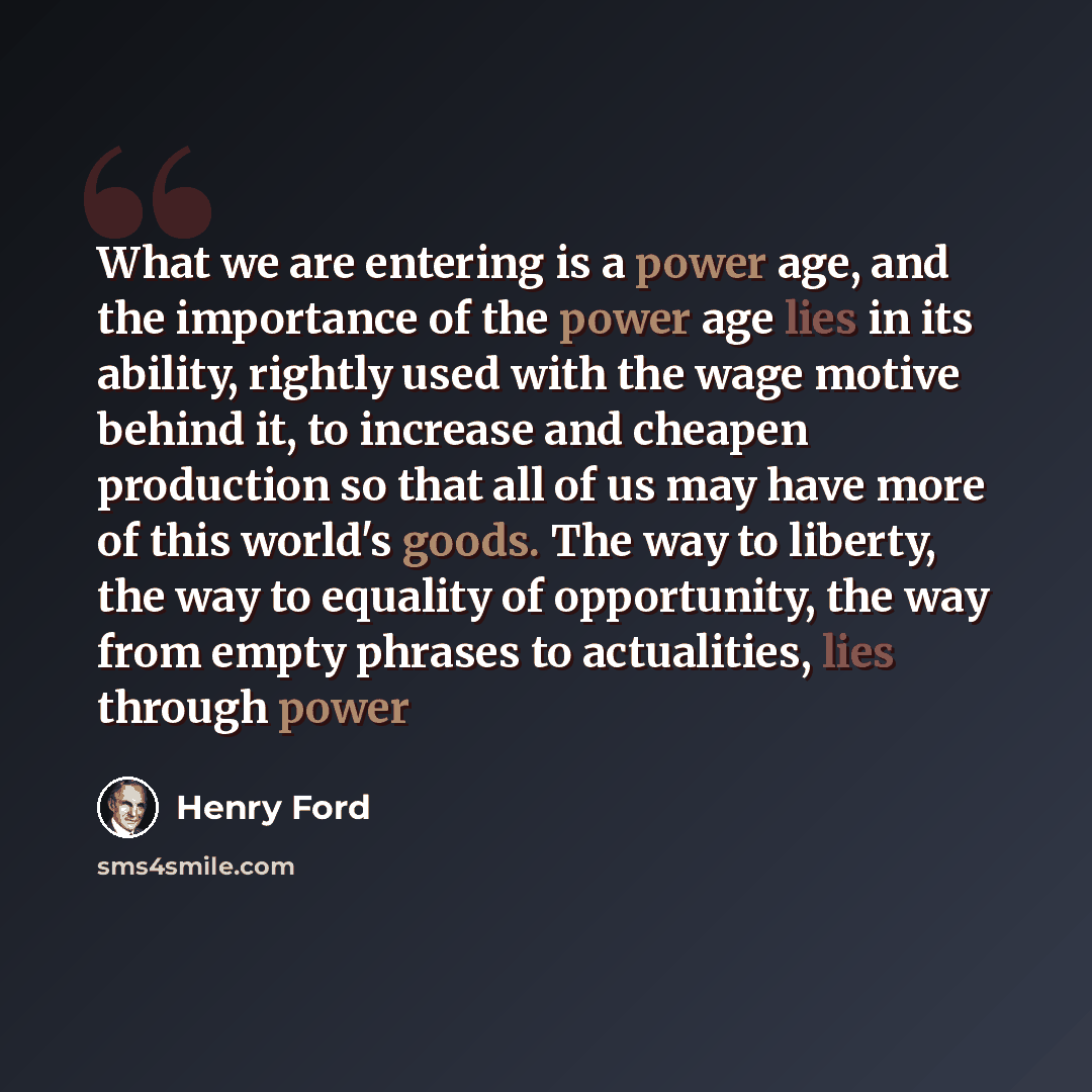 “What we are entering is a power age, and the importance of the power age lies in its ability, rightly used with the wage motive behind it, to increase and cheapen production so that all of us may have more of this world's goods. The way to liberty, the way to equality of opportunity, the way from…” quote by Henry Ford