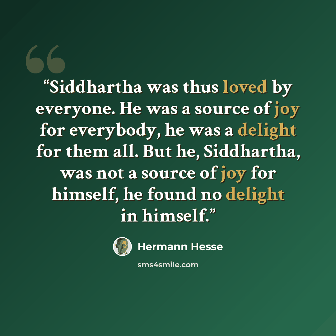 “Siddhartha was thus loved by everyone. He was a source of joy for everybody, he was a delight for them all. But he, Siddhartha, was not a source of joy for himself, he found no delight in himself.” quote by Hermann Hesse