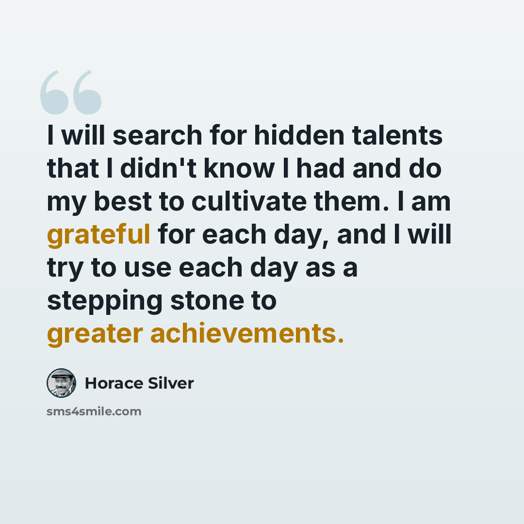 “I will search for hidden talents that I didn't know I had and do my best to cultivate them. I am grateful for each day, and I will try to use each day as a stepping stone to greater achievements.” quote by Horace Silver