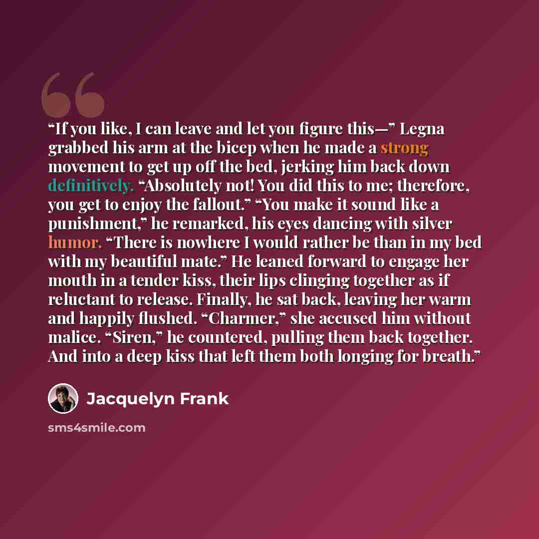 “If you like, I can leave and let you figure this—” Legna grabbed his arm at the bicep when he made a strong movement to get up off the bed, jerking him back down definitively. “Absolutely not! You did this to me; therefore, you get to enjoy the fallout.” “You make it sound like a punishment,” he…” quote by Jacquelyn Frank