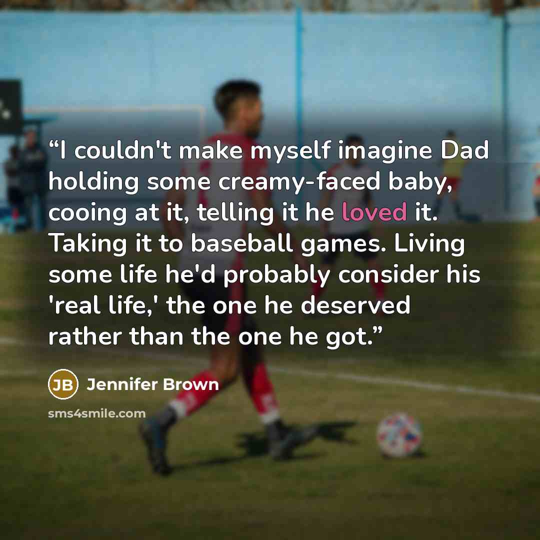 “I couldn't make myself imagine Dad holding some creamy-faced baby, cooing at it, telling it he loved it. Taking it to baseball games. Living some life he'd probably consider his 'real life,' the one he deserved rather than the one he got.” quote by Jennifer Brown