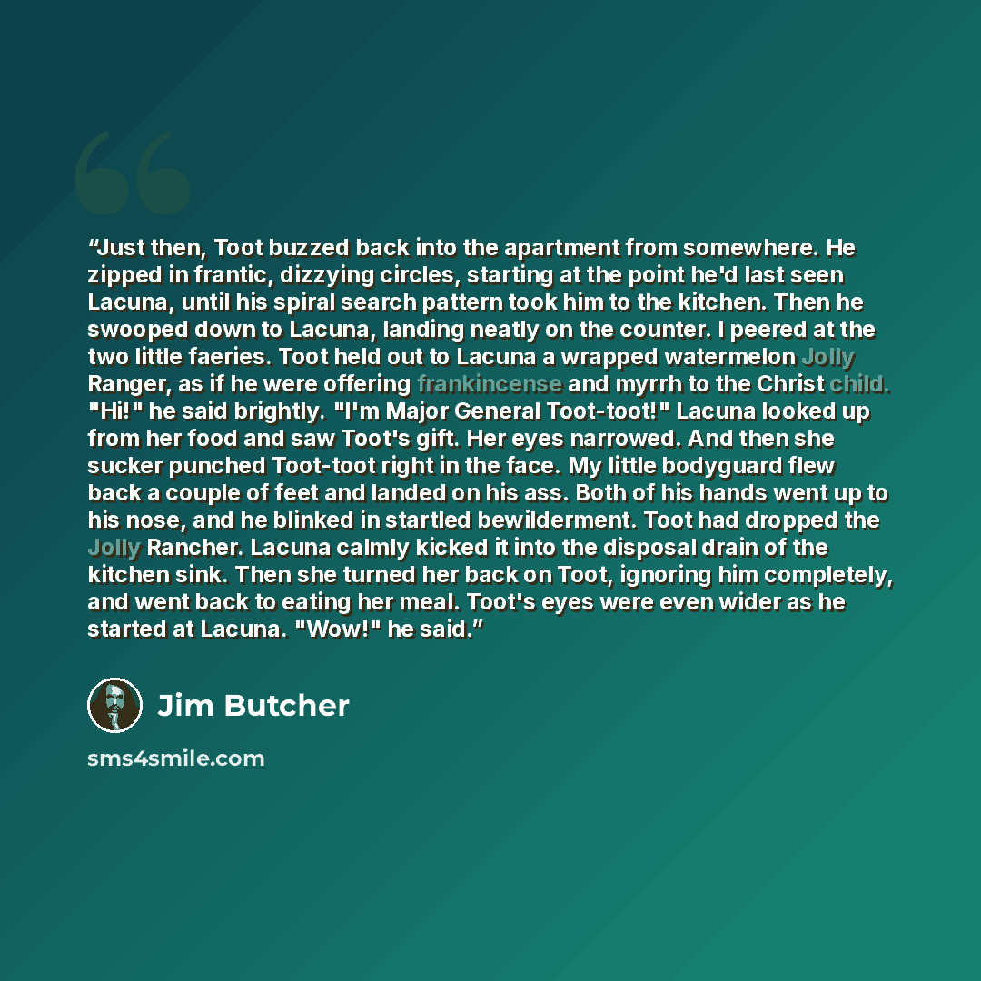 “Just then, Toot buzzed back into the apartment from somewhere. He zipped in frantic, dizzying circles, starting at the point he'd last seen Lacuna, until his spiral search pattern took him to the kitchen. Then he swooped down to Lacuna, landing neatly on the counter. I peered at the two little…” quote by jim butcher