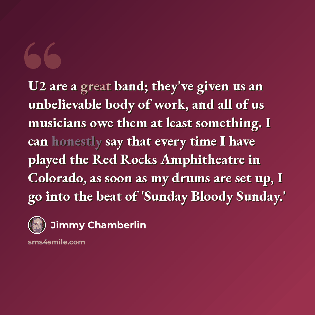 “U2 are a great band; they've given us an unbelievable body of work, and all of us musicians owe them at least something. I can honestly say that every time I have played the Red Rocks Amphitheatre in Colorado, as soon as my drums are set up, I go into the beat of 'Sunday Bloody Sunday.'” quote by Jimmy Chamberlin