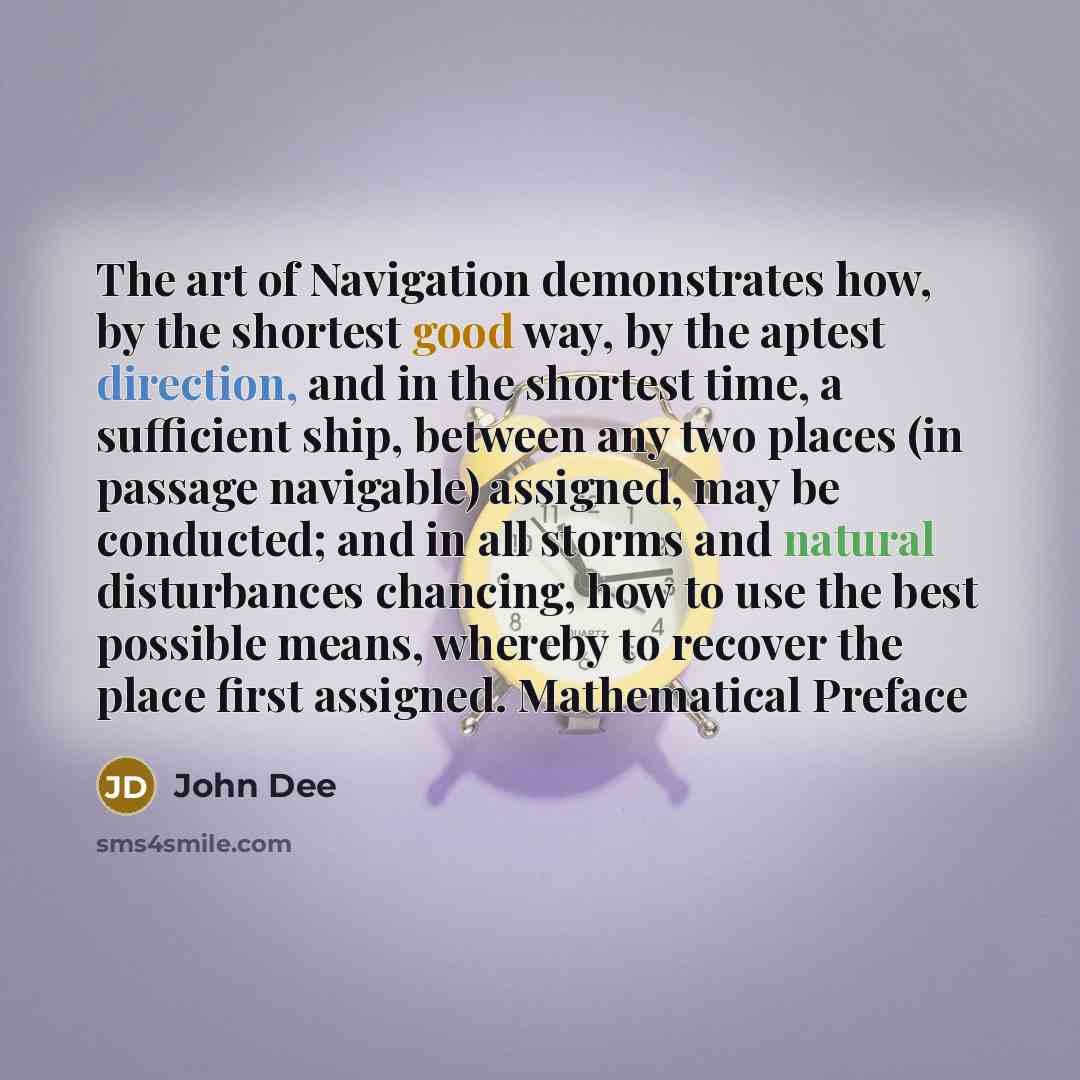 “The art of Navigation demonstrates how, by the shortest good way, by the aptest direction, and in the shortest time, a sufficient ship, between any two places (in passage navigable) assigned, may be conducted; and in all storms and natural disturbances chancing, how to use the best possible means…” quote by John Dee