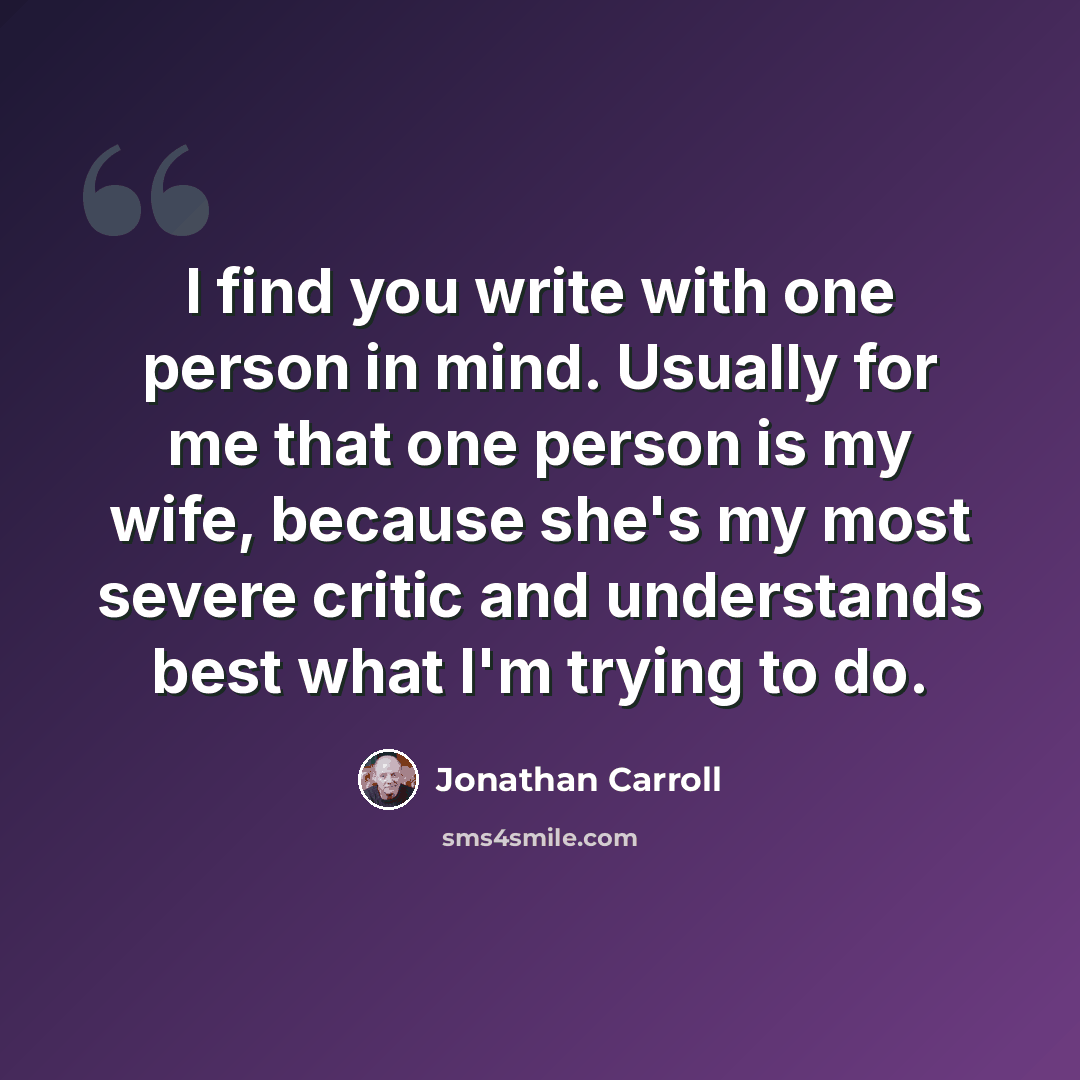 “I find you write with one person in mind. Usually for me that one person is my wife, because she's my most severe critic and understands best what I'm trying to do.” quote by Jonathan Carroll