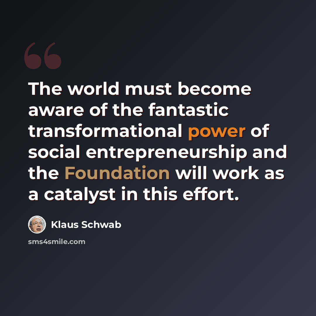 “The world must become aware of the fantastic transformational power of social entrepreneurship and the Foundation will work as a catalyst in this effort.” quote by Klaus Schwab