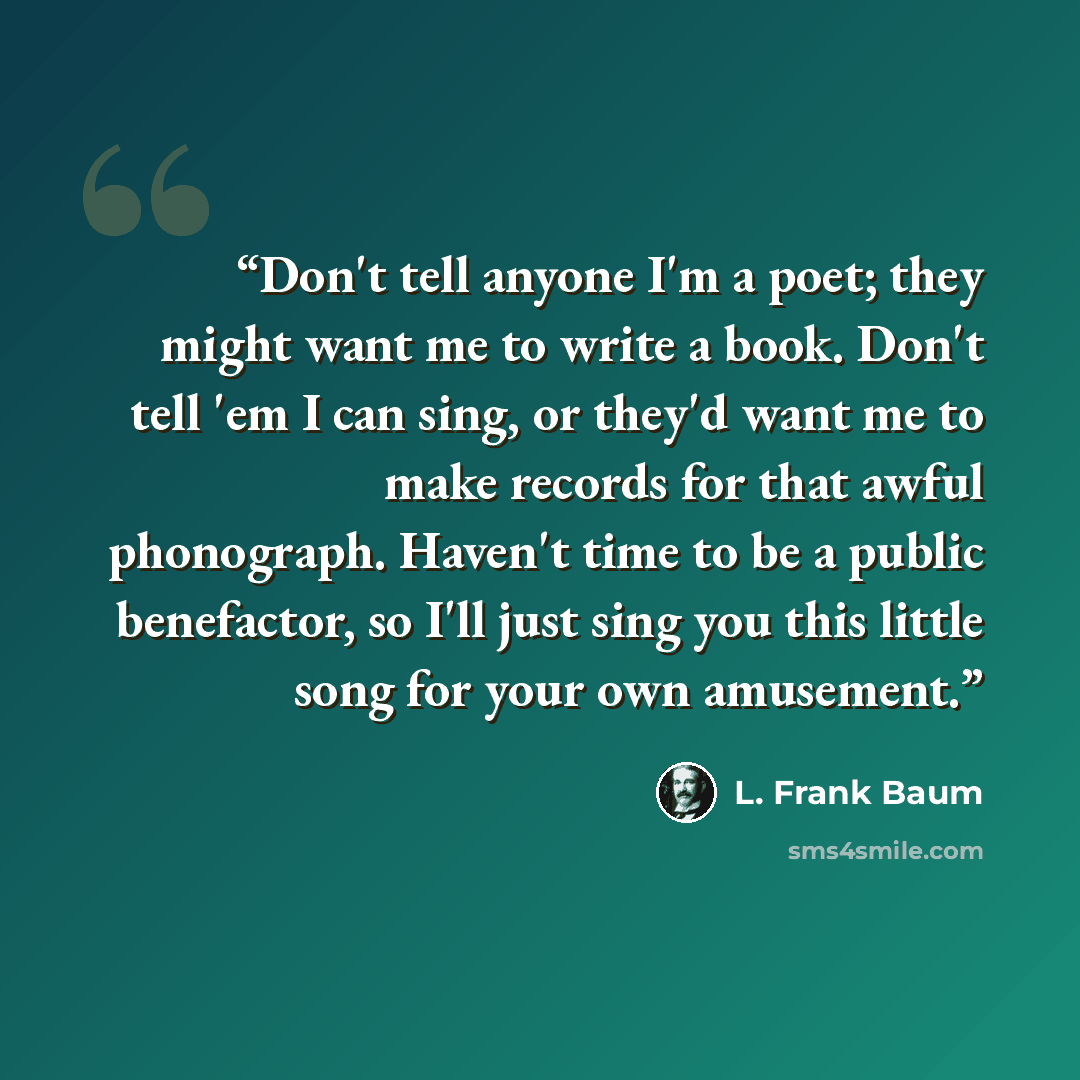 “Don't tell anyone I'm a poet; they might want me to write a book. Don't tell 'em I can sing, or they'd want me to make records for that awful phonograph. Haven't time to be a public benefactor, so I'll just sing you this little song for your own amusement.” quote by L. Frank Baum