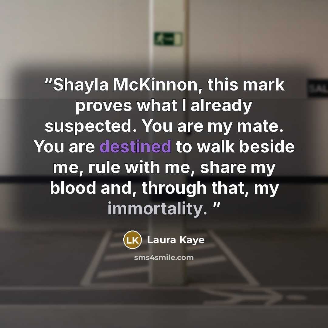 “Shayla McKinnon, this mark proves what I already suspected. You are my mate. You are destined to walk beside me, rule with me, share my blood and, through that, my immortality.” quote by Laura Kaye