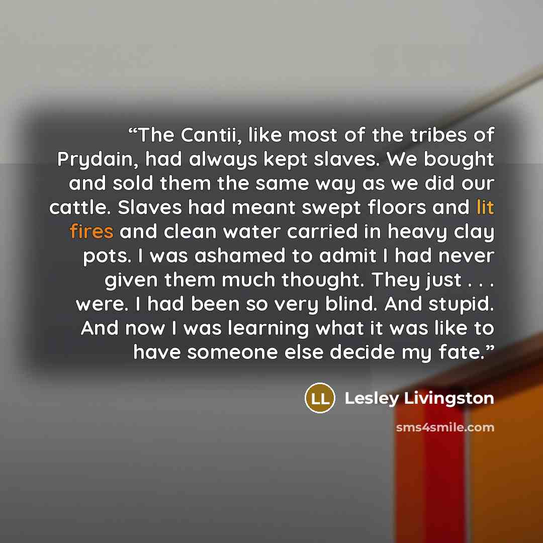 “The Cantii, like most of the tribes of Prydain, had always kept slaves. We bought and sold them the same way as we did our cattle. Slaves had meant swept floors and lit fires and clean water carried in heavy clay pots. I was ashamed to admit I had never given them much thought. They just…” quote by Lesley Livingston