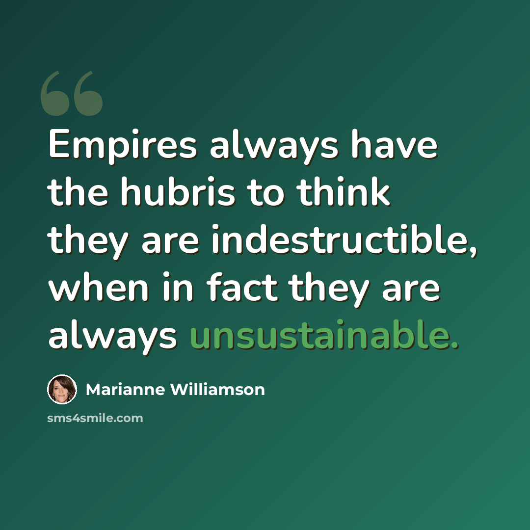 “Empires always have the hubris to think they are indestructible, when in fact they are always unsustainable.” quote by Marianne Williamson