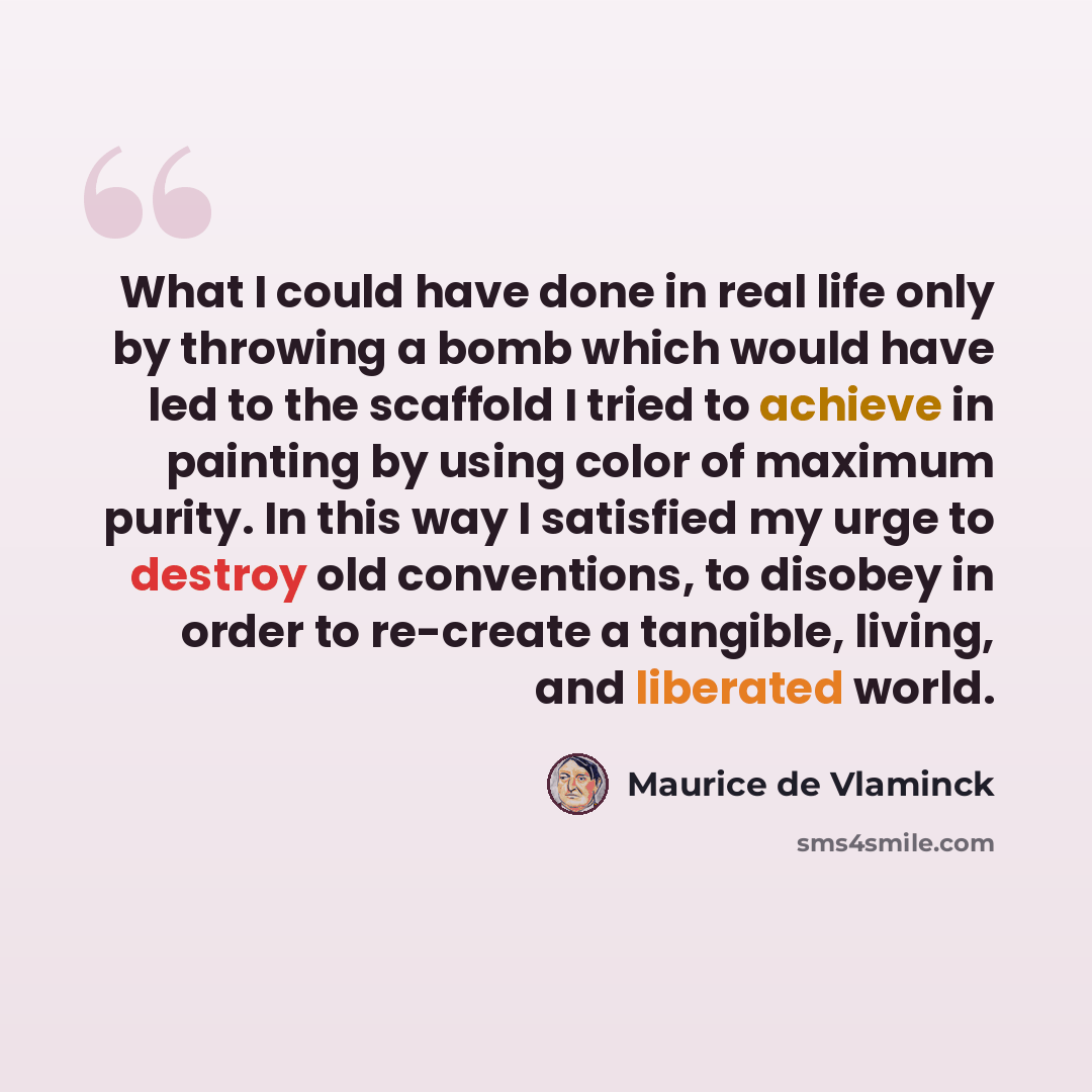 “What I could have done in real life only by throwing a bomb which would have led to the scaffold I tried to achieve in painting by using color of maximum purity. In this way I satisfied my urge to destroy old conventions, to disobey in order to re-create a tangible, living, and liberated world.” quote by Maurice de Vlaminck