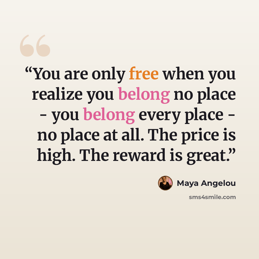 “You are only free when you realize you belong no place - you belong every place - no place at all. The price is high. The reward is great.” quote by Maya Angelou