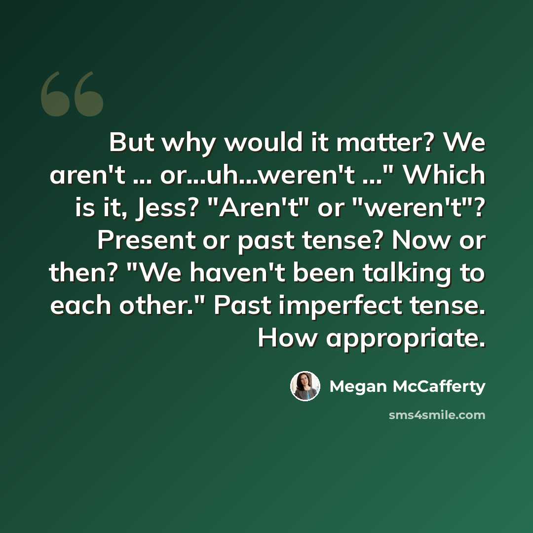 “But why would it matter? We aren't ... or...uh...weren't ..." Which is it, Jess? "Aren't" or "weren't"? Present or past tense? Now or then? "We haven't been talking to each other." Past imperfect tense. How appropriate.” quote by Megan McCafferty