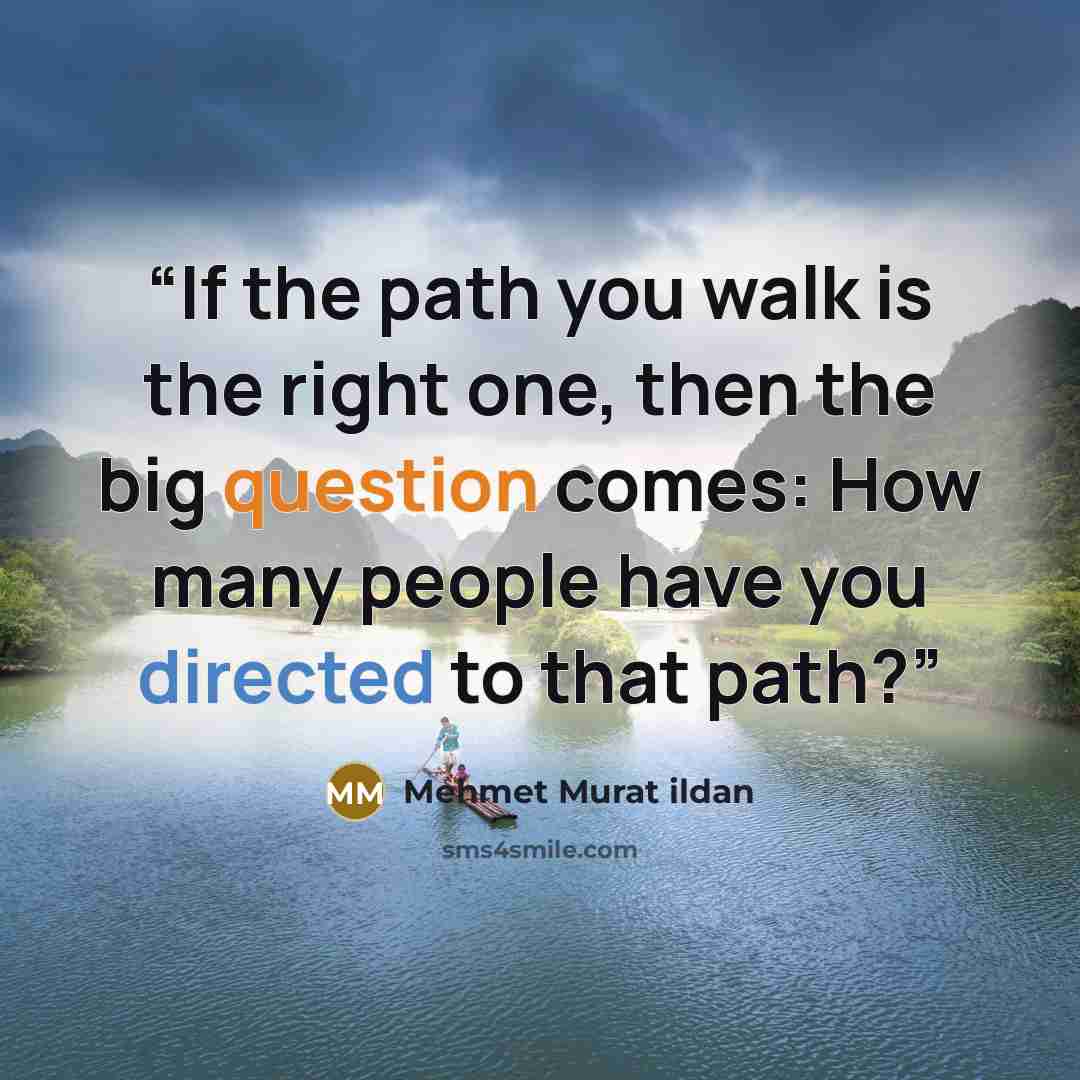 “If the path you walk is the right one, then the big question comes: How many people have you directed to that path?” quote by Mehmet Murat ildan