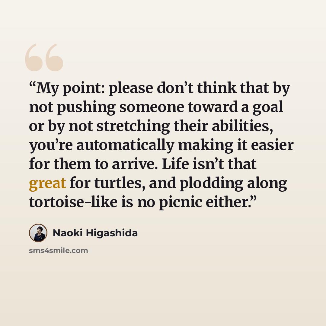 “My point: please don’t think that by not pushing someone toward a goal or by not stretching their abilities, you’re automatically making it easier for them to arrive. Life isn’t that great for turtles, and plodding along tortoise-like is no picnic either.” quote by Naoki Higashida