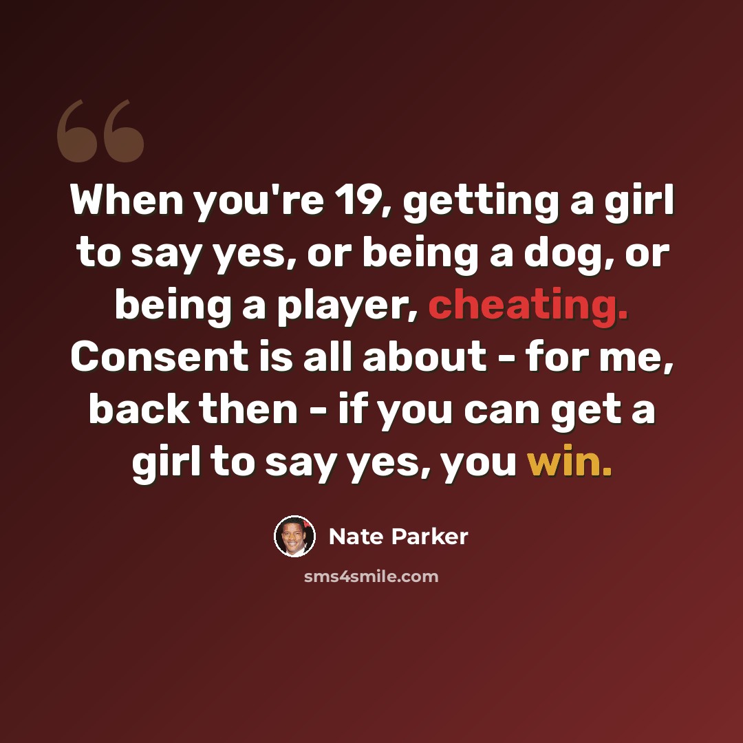 “When you're 19, getting a girl to say yes, or being a dog, or being a player, cheating. Consent is all about - for me, back then - if you can get a girl to say yes, you win.” quote by Nate Parker