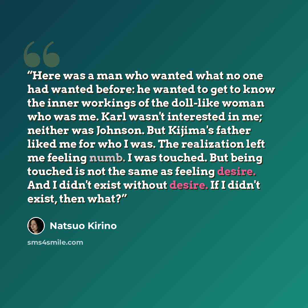 “Here was a man who wanted what no one had wanted before: he wanted to get to know the inner workings of the doll-like woman who was me. Karl wasn't interested in me; neither was Johnson. But Kijima's father liked me for who I was. The realization left me feeling numb. I was touched. But being…” quote by Natsuo Kirino