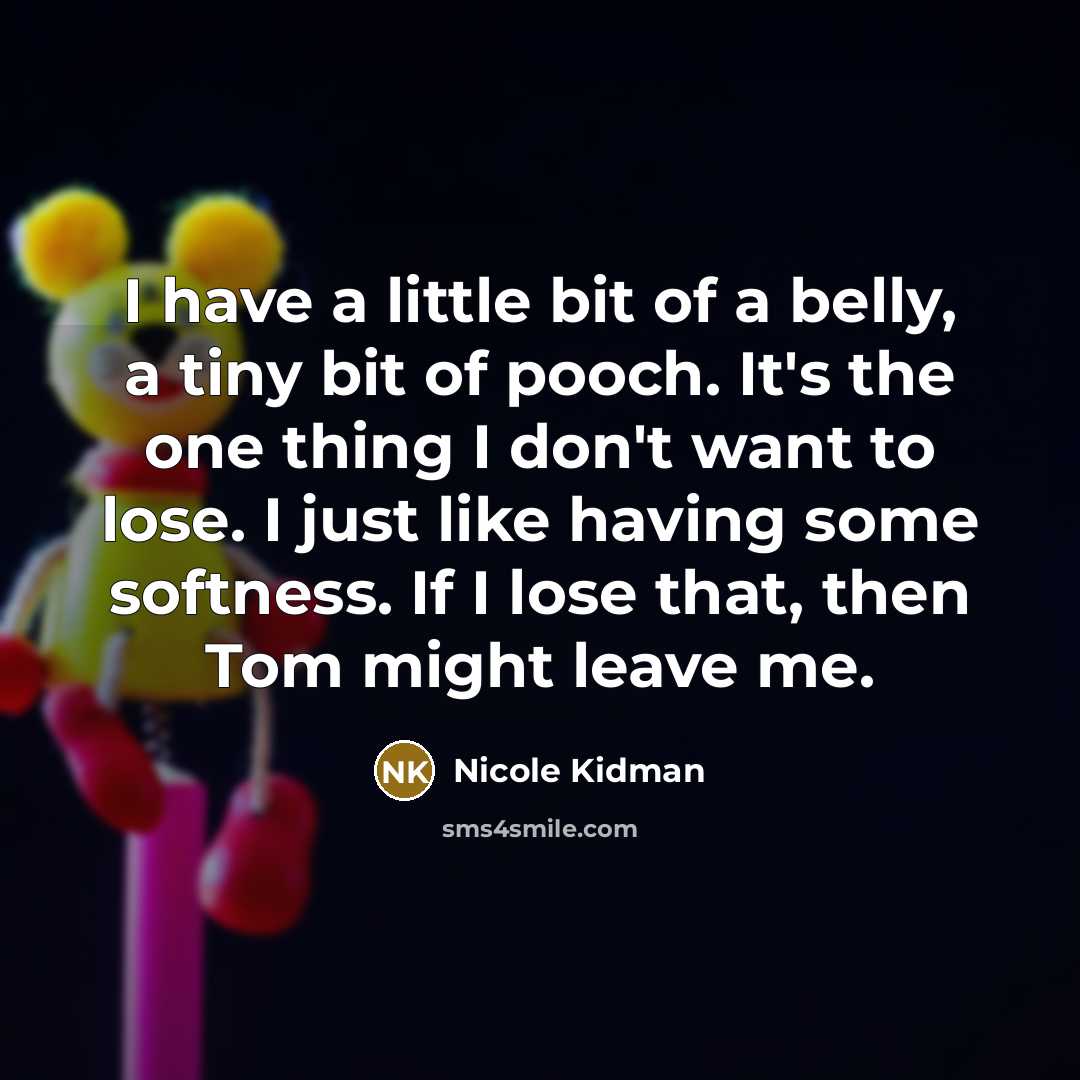 “I have a little bit of a belly, a tiny bit of pooch. It's the one thing I don't want to lose. I just like having some softness. If I lose that, then Tom might leave me.” quote by Nicole Kidman