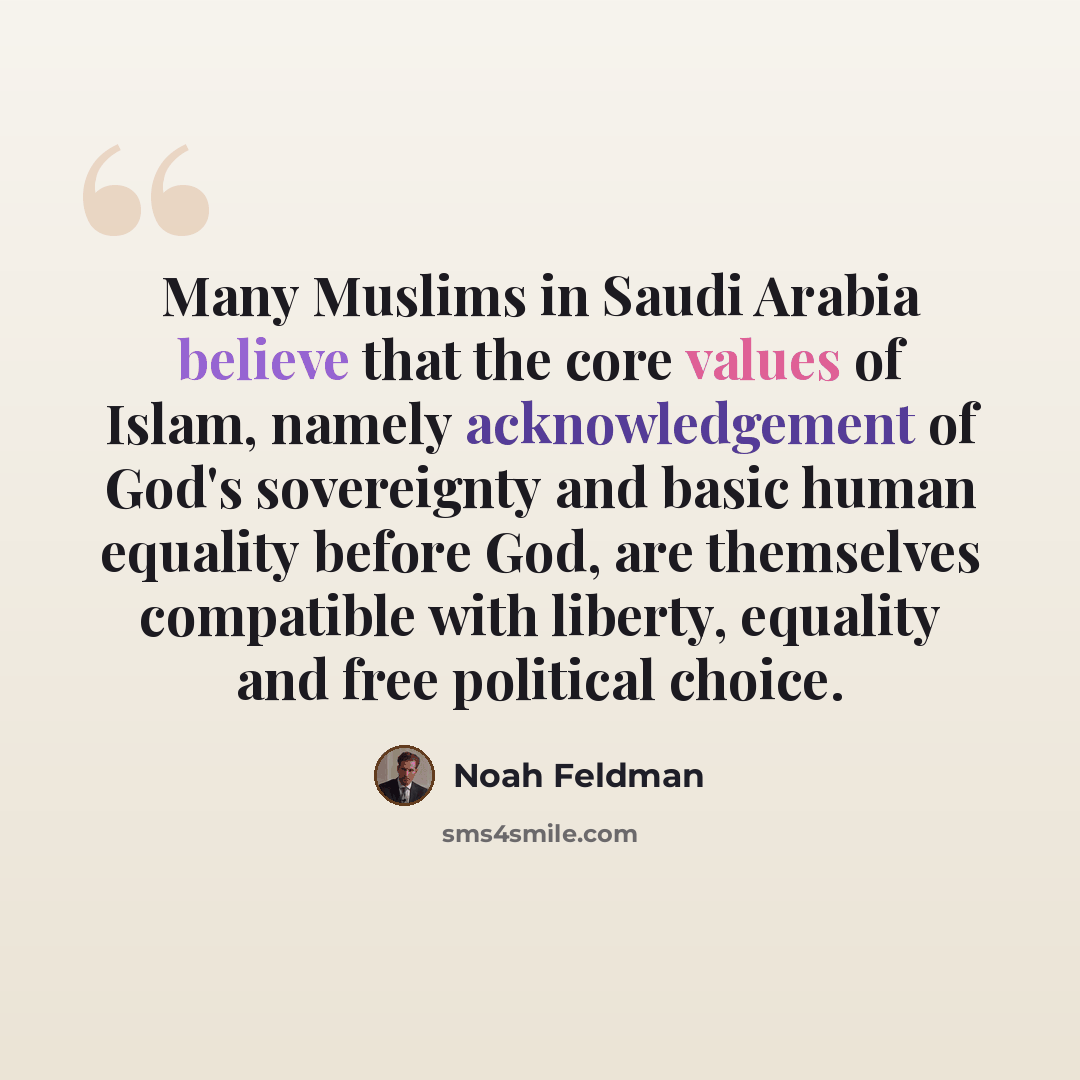 “Many Muslims in Saudi Arabia believe that the core values of Islam, namely acknowledgement of God's sovereignty and basic human equality before God, are themselves compatible with liberty, equality and free political choice.” quote by Noah Feldman