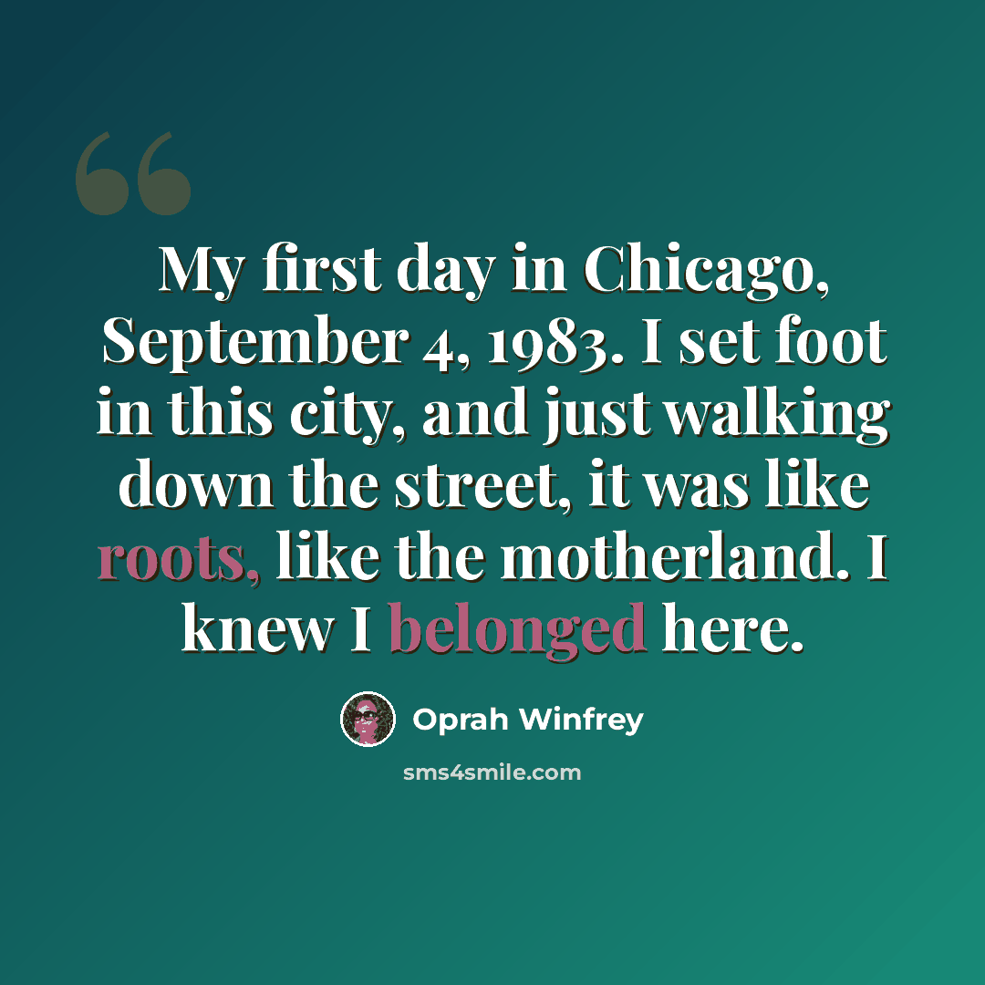 “My first day in Chicago, September 4, 1983. I set foot in this city, and just walking down the street, it was like roots, like the motherland. I knew I belonged here.” quote by Oprah Winfrey