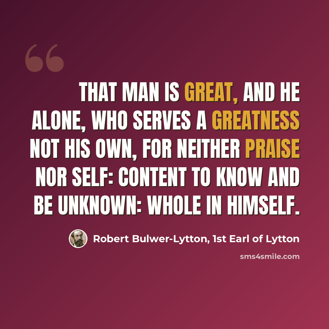 “That man is great, and he alone, Who serves a greatness not his own, For neither praise nor self: Content to know and be unknown: Whole in himself.” quote by Robert Bulwer-Lytton, 1st Earl of Lytton