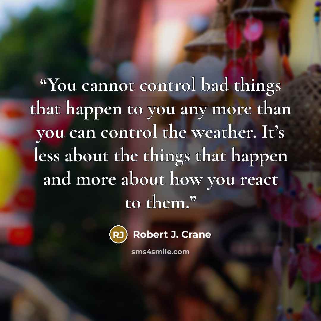 “You cannot control bad things that happen to you any more than you can control the weather. It’s less about the things that happen and more about how you react to them.” quote by Robert J. Crane