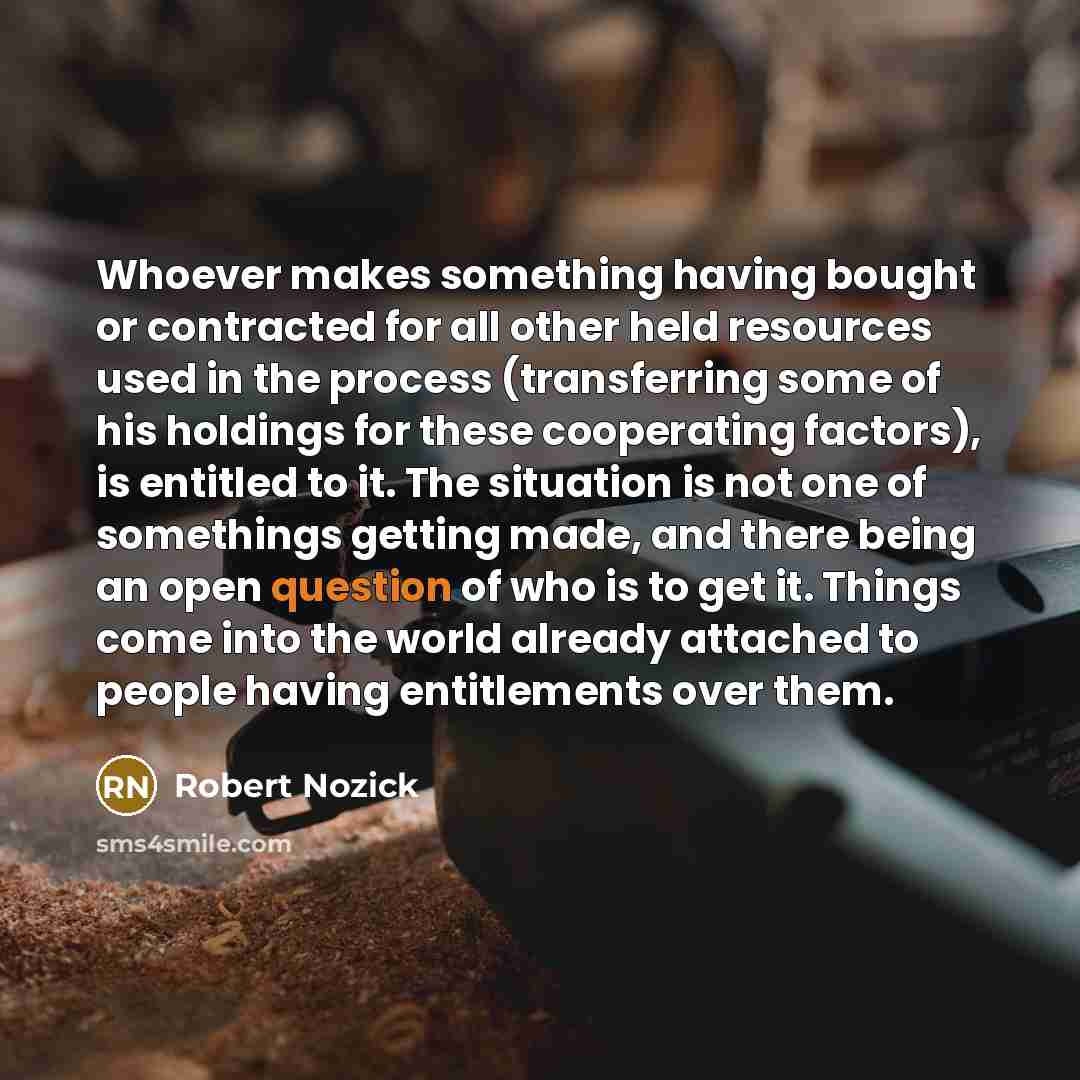 “Whoever makes something having bought or contracted for all other held resources used in the process (transferring some of his holdings for these cooperating factors), is entitled to it. The situation is not one of somethings getting made, and there being an open question of who is to get it…” quote by Robert Nozick