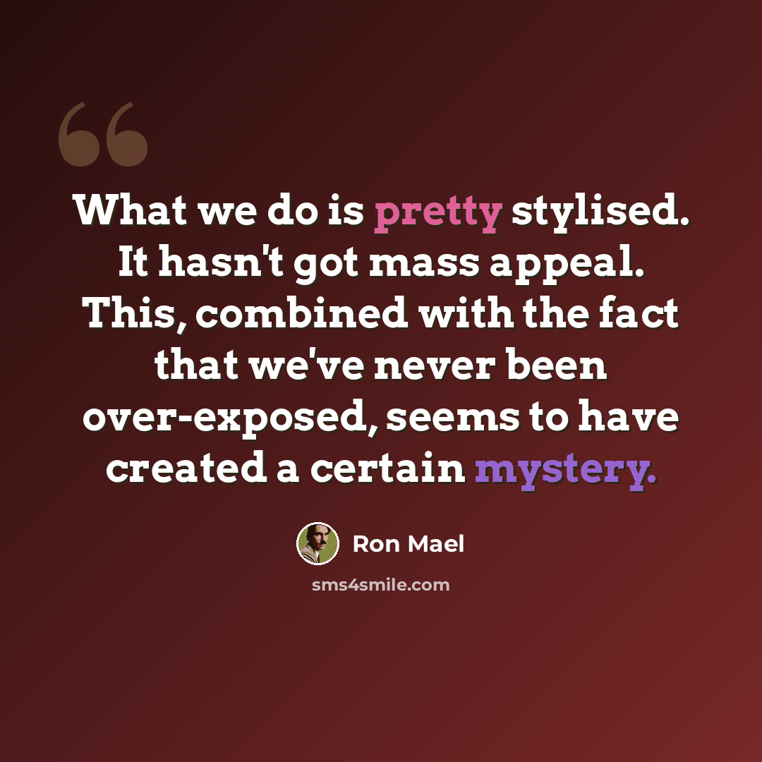 “What we do is pretty stylised. It hasn't got mass appeal. This, combined with the fact that we've never been over-exposed, seems to have created a certain mystery.” quote by Ron Mael