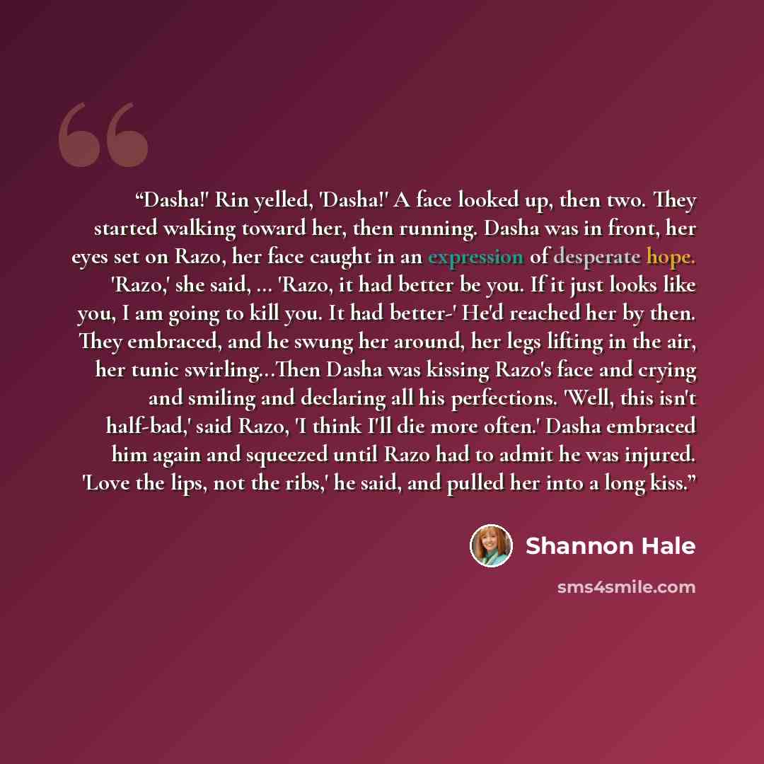 “Dasha!' Rin yelled, 'Dasha!' A face looked up, then two. They started walking toward her, then running. Dasha was in front, her eyes set on Razo, her face caught in an expression of desperate hope. 'Razo,' she said, … 'Razo, it had better be you. If it just looks like you, I am going to kill you…” quote by Shannon Hale