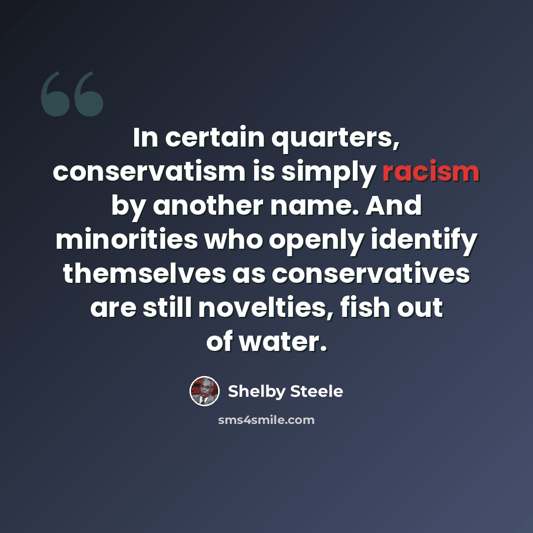 “In certain quarters, conservatism is simply racism by another name. And minorities who openly identify themselves as conservatives are still novelties, fish out of water.” quote by Shelby Steele