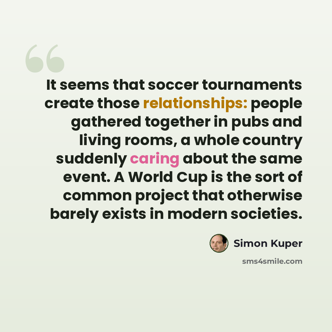 “It seems that soccer tournaments create those relationships: people gathered together in pubs and living rooms, a whole country suddenly caring about the same event. A World Cup is the sort of common project that otherwise barely exists in modern societies.” quote by Simon Kuper