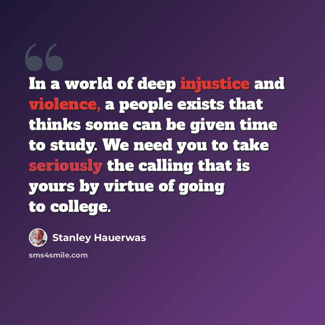 “In a world of deep injustice and violence, a people exists that thinks some can be given time to study. We need you to take seriously the calling that is yours by virtue of going to college.” quote by Stanley Hauerwas