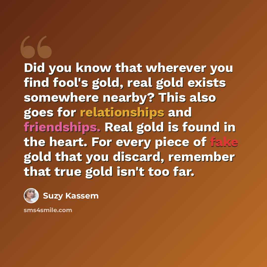 “Did you know that wherever you find fool's gold, real gold exists somewhere nearby? This also goes for relationships and friendships. Real gold is found in the heart. For every piece of fake gold that you discard, remember that true gold isn't too far.” quote by Suzy Kassem