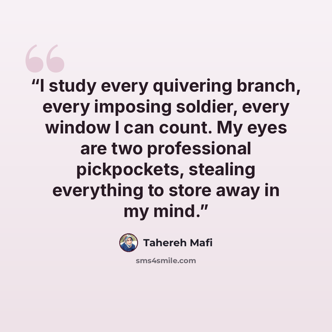 “I study every quivering branch, every imposing soldier, every window I can count. My eyes are two professional pickpockets, stealing everything to store away in my mind.” quote by Tahereh Mafi