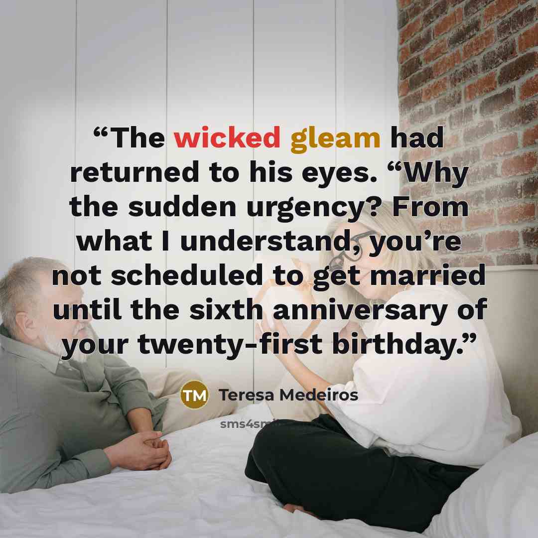 “The wicked gleam had returned to his eyes. “Why the sudden urgency? From what I understand, you’re not scheduled to get married until the sixth anniversary of your twenty-first birthday.” quote by Teresa Medeiros