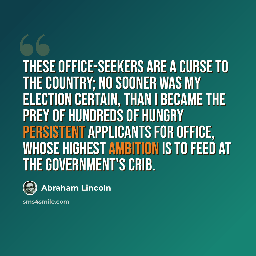 “These office-seekers are a curse to the country; no sooner was my election certain, than I became the prey of hundreds of hungry persistent applicants for office, whose highest ambition is to feed at the Government's crib.” quote by Abraham Lincoln