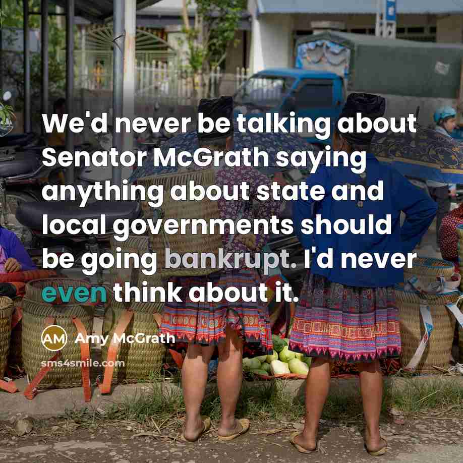“We'd never be talking about Senator McGrath saying anything about state and local governments should be going bankrupt. I'd never even think about it.” quote by Amy McGrath
