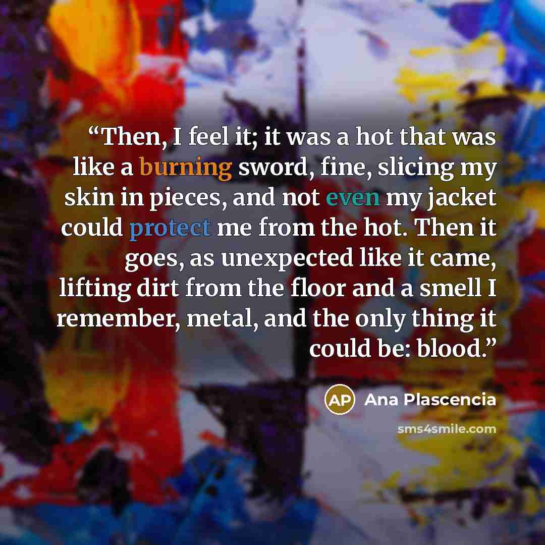 “Then, I feel it; it was a hot that was like a burning sword, fine, slicing my skin in pieces, and not even my jacket could protect me from the hot. Then it goes, as unexpected like it came, lifting dirt from the floor and a smell I remember, metal, and the only thing it could be: blood.” quote by Ana Plascencia