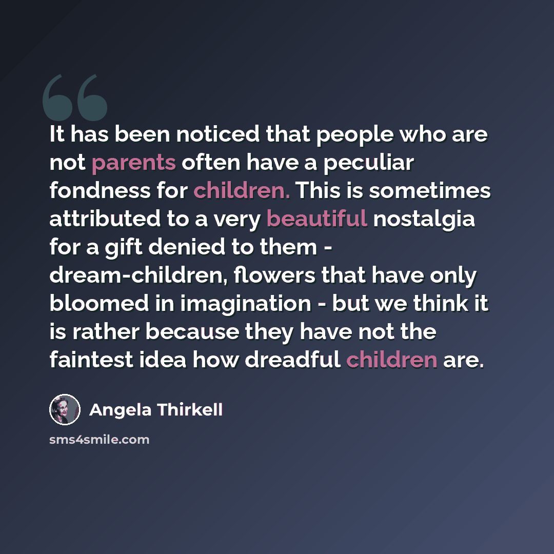 “It has been noticed that people who are not parents often have a peculiar fondness for children. This is sometimes attributed to a very beautiful nostalgia for a gift denied to them - dream-children, flowers that have only bloomed in imagination - but we think it is rather because they have not…” quote by Angela Thirkell