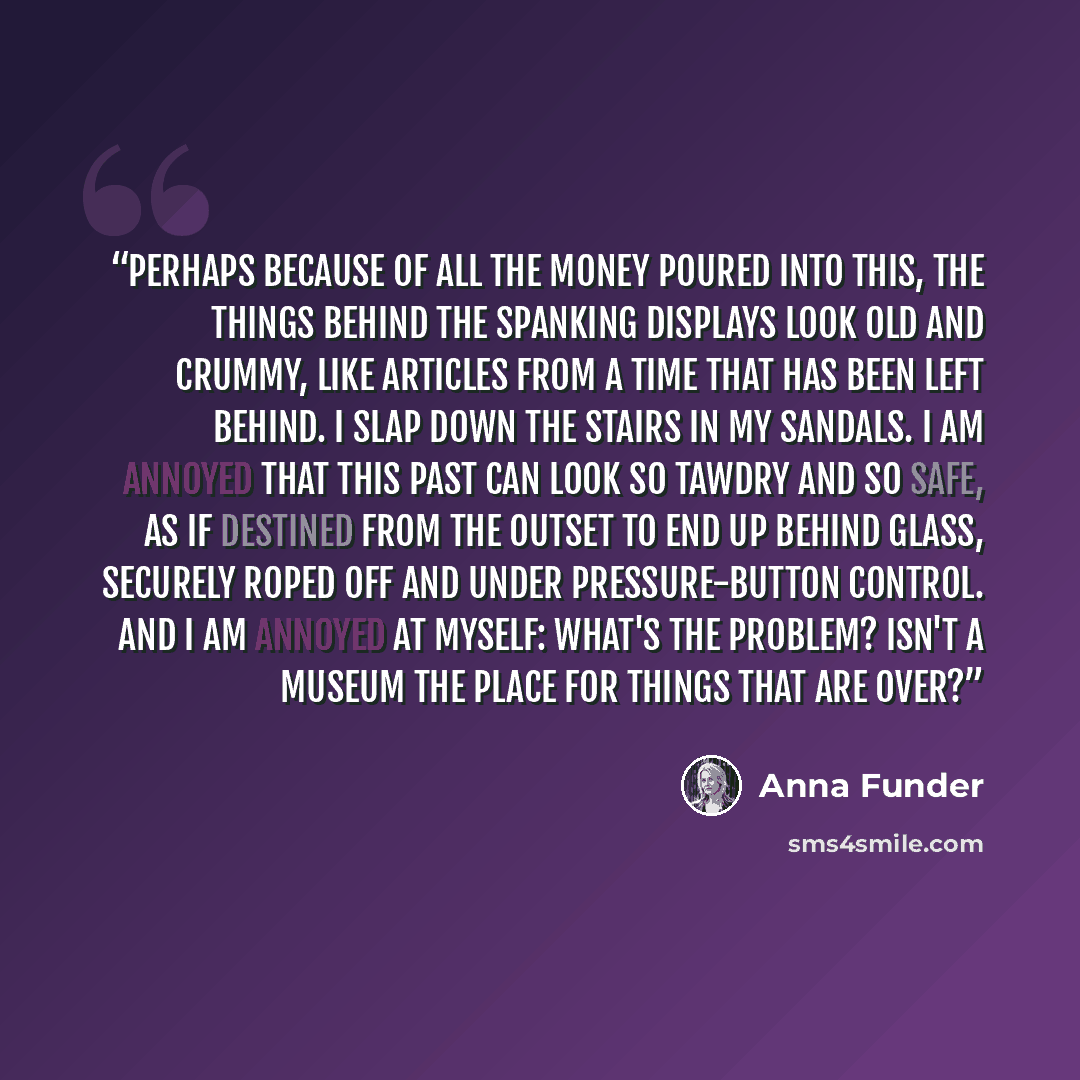 “Perhaps because of all the money poured into this, the things behind the spanking displays look old and crummy, like articles from a time that has been left behind. I slap down the stairs in my sandals. I am annoyed that this past can look so tawdry and so safe, as if destined from the outset to…” quote by Anna Funder