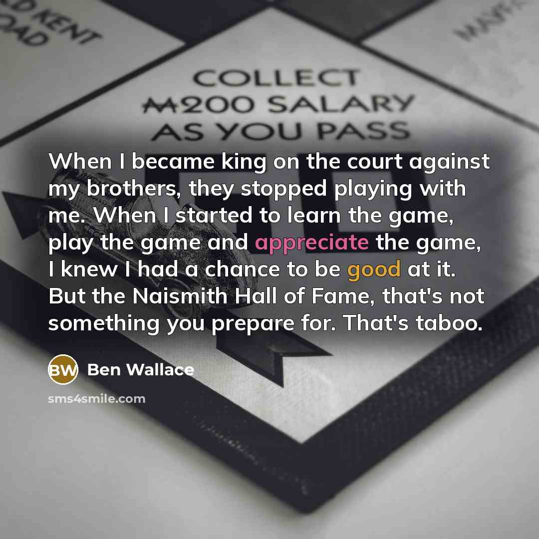 “When I became king on the court against my brothers, they stopped playing with me. When I started to learn the game, play the game and appreciate the game, I knew I had a chance to be good at it. But the Naismith Hall of Fame, that's not something you prepare for. That's taboo.” quote by Ben Wallace