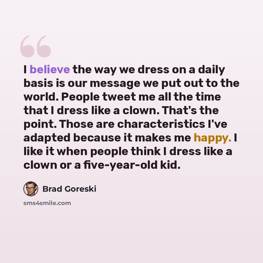 “I believe the way we dress on a daily basis is our message we put out to the world. People tweet me all the time that I dress like a clown. That's the point. Those are characteristics I've adapted because it makes me happy. I like it when people think I dress like a clown or a five-year-old kid.” quote by Brad Goreski
