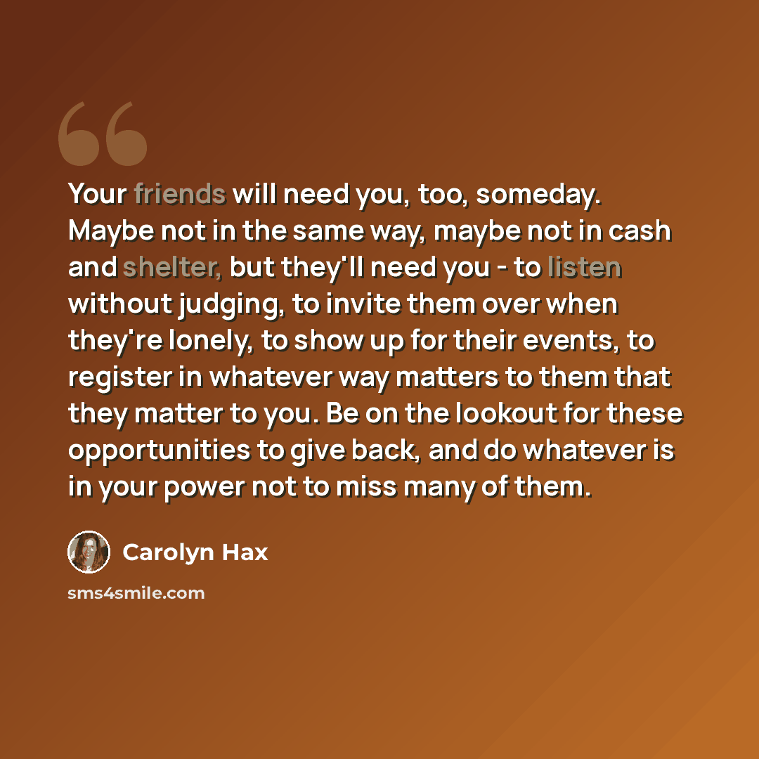 “Your friends will need you, too, someday. Maybe not in the same way, maybe not in cash and shelter, but they'll need you - to listen without judging, to invite them over when they're lonely, to show up for their events, to register in whatever way matters to them that they matter to you. Be on the…” quote by Carolyn Hax