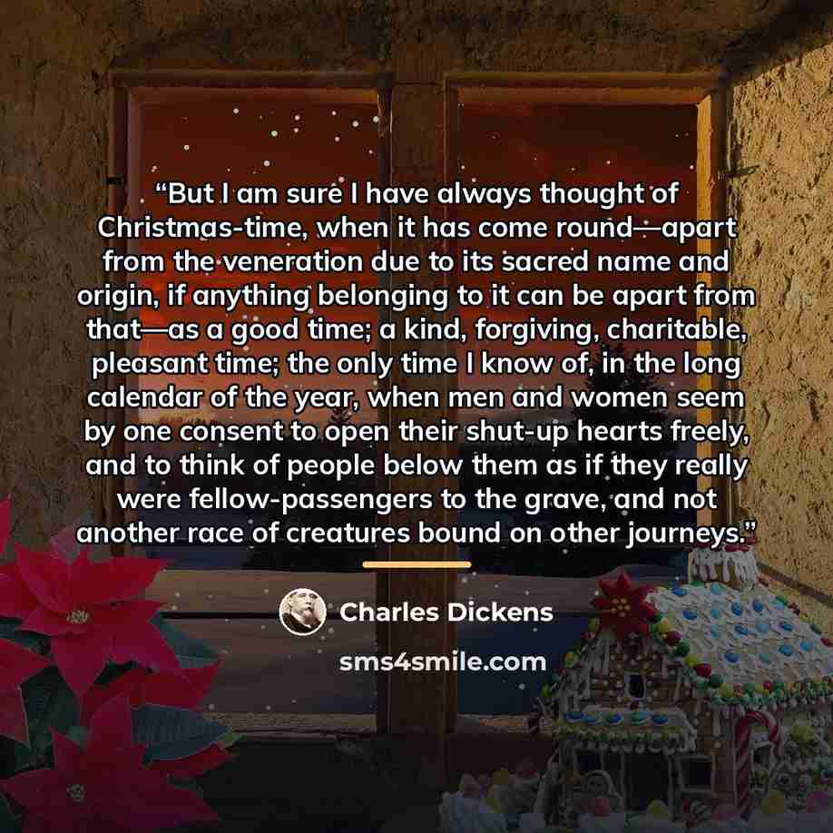 “But I am sure I have always thought of Christmas-time, when it has come round—apart from the veneration due to its sacred name and origin, if anything belonging to it can be apart from that—as a good time; a kind, forgiving, charitable, pleasant time; the only time I know of, in the long calendar…” quote by Charles Dickens