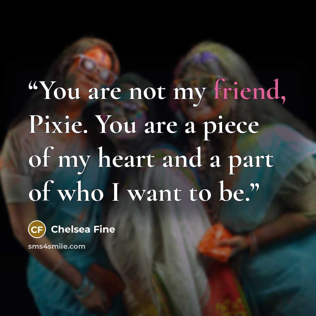“You are not my friend, Pixie. You are a piece of my heart and a part of who I want to be.” quote by Chelsea Fine