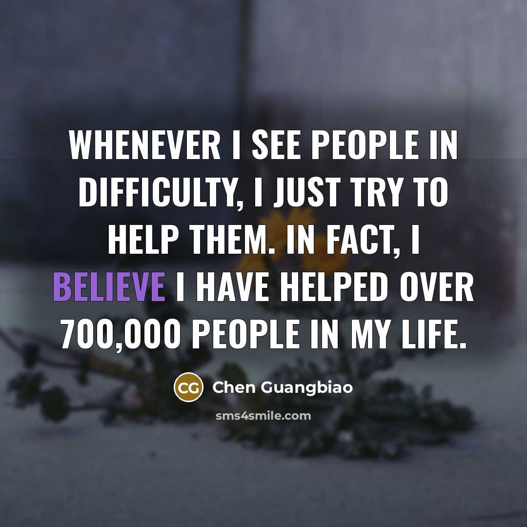 “Whenever I see people in difficulty, I just try to help them. In fact, I believe I have helped over 700,000 people in my life.” quote by Chen Guangbiao