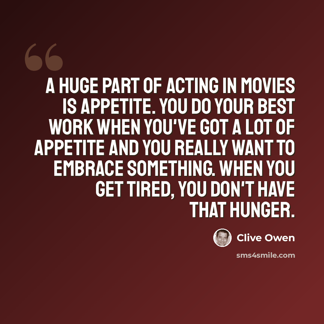 “A huge part of acting in movies is appetite. You do your best work when you've got a lot of appetite and you really want to embrace something. When you get tired, you don't have that hunger.” quote by Clive Owen