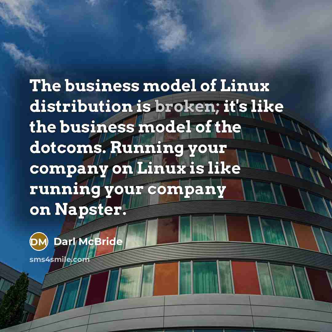 “The business model of Linux distribution is broken; it's like the business model of the dotcoms. Running your company on Linux is like running your company on Napster.” quote by Darl McBride