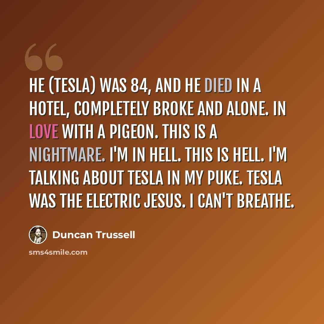 “He (Tesla) was 84, and he died in a hotel, completely broke and alone. In love with a pigeon. This is a nightmare. I'm in hell. This is hell. I'm talking about Tesla in my puke. Tesla was the electric Jesus. I can't breathe.” quote by Duncan Trussell